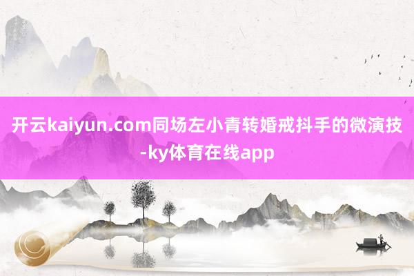 开云kaiyun.com同场左小青转婚戒抖手的微演技-ky体育在线app