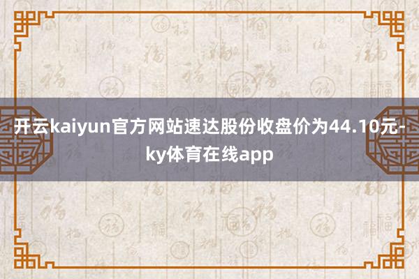 开云kaiyun官方网站速达股份收盘价为44.10元-ky体育在线app