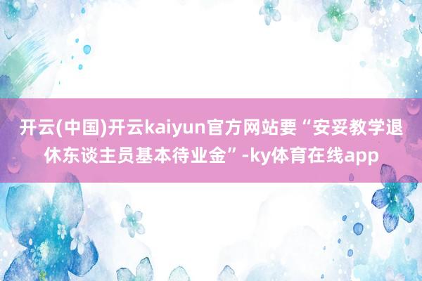 开云(中国)开云kaiyun官方网站要“安妥教学退休东谈主员基本待业金”-ky体育在线app