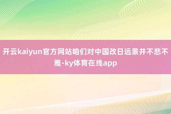 开云kaiyun官方网站咱们对中国改日远景并不悲不雅-ky体育在线app