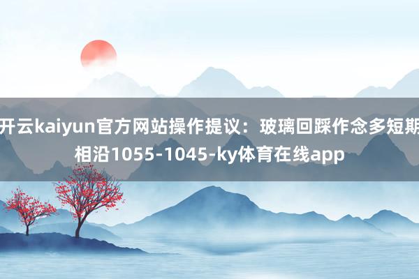开云kaiyun官方网站操作提议：玻璃回踩作念多短期相沿1055-1045-ky体育在线app