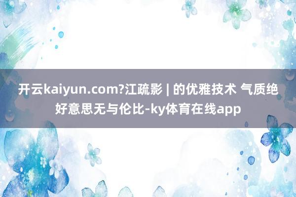 开云kaiyun.com?江疏影 | 的优雅技术 气质绝好意思无与伦比-ky体育在线app