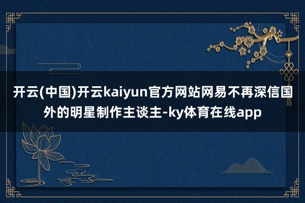 开云(中国)开云kaiyun官方网站网易不再深信国外的明星制作主谈主-ky体育在线app