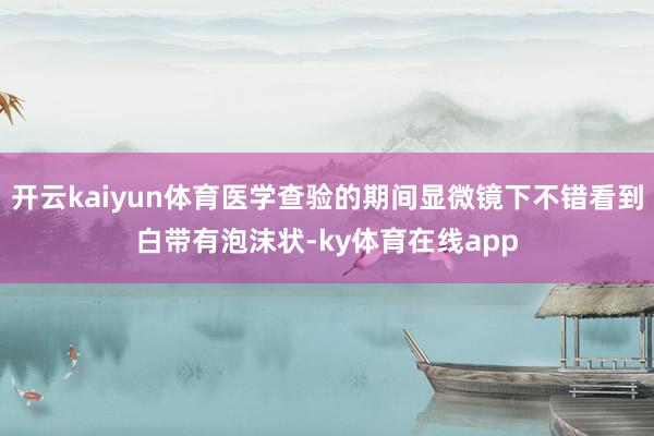 开云kaiyun体育医学查验的期间显微镜下不错看到白带有泡沫状-ky体育在线app