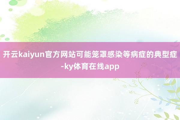 开云kaiyun官方网站可能笼罩感染等病症的典型症-ky体育在线app