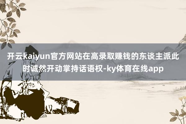 开云kaiyun官方网站在高录取赚钱的东谈主派此时诚然开动掌持话语权-ky体育在线app