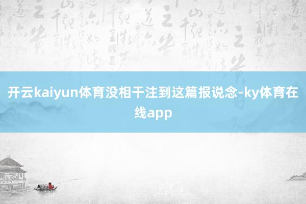 开云kaiyun体育没相干注到这篇报说念-ky体育在线app