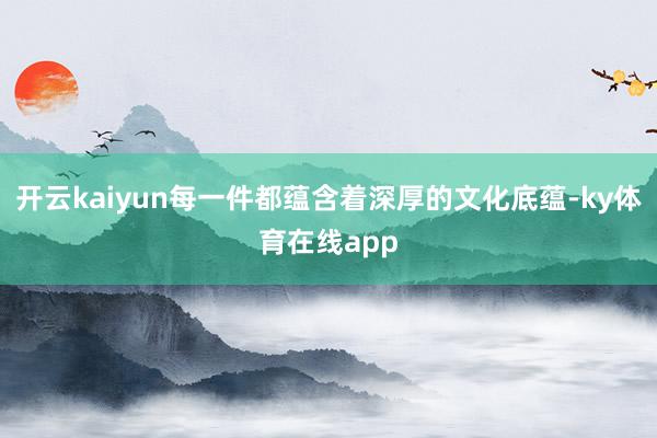开云kaiyun每一件都蕴含着深厚的文化底蕴-ky体育在线app
