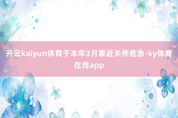 开云kaiyun体育于本年3月靠近关停危急-ky体育在线app