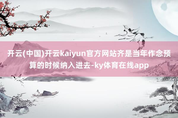 开云(中国)开云kaiyun官方网站齐是当年作念预算的时候纳入进去-ky体育在线app