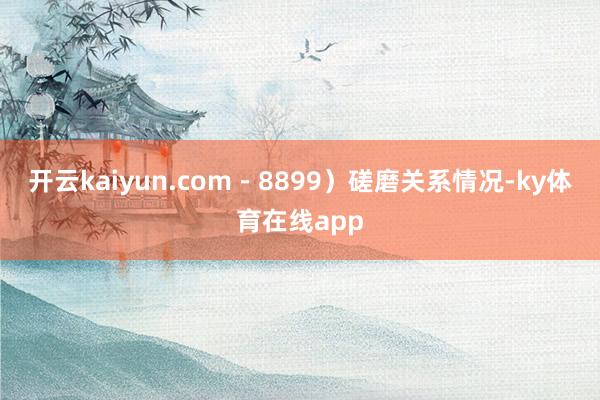 开云kaiyun.com－8899）磋磨关系情况-ky体育在线app