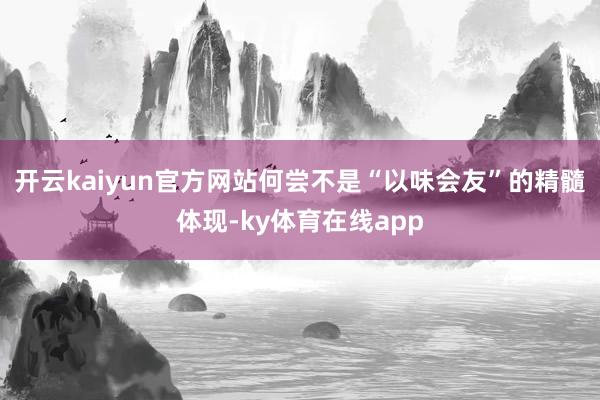 开云kaiyun官方网站何尝不是“以味会友”的精髓体现-ky体育在线app