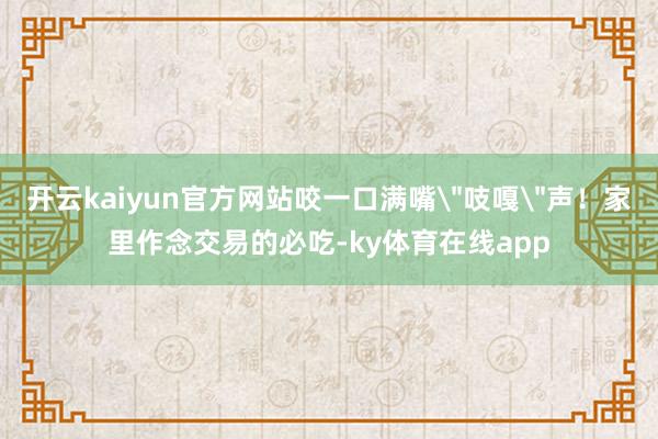 开云kaiyun官方网站咬一口满嘴