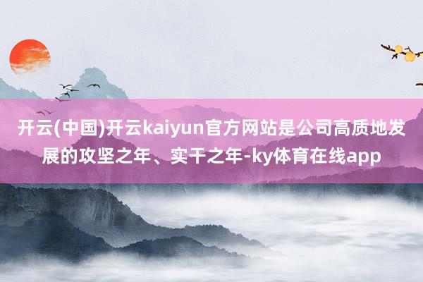 开云(中国)开云kaiyun官方网站是公司高质地发展的攻坚之年、实干之年-ky体育在线app