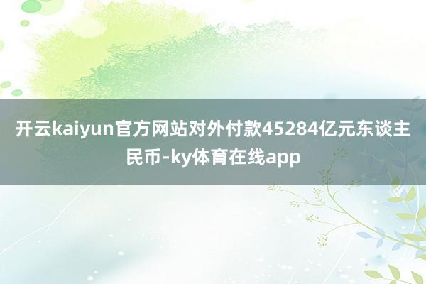 开云kaiyun官方网站对外付款45284亿元东谈主民币-ky体育在线app