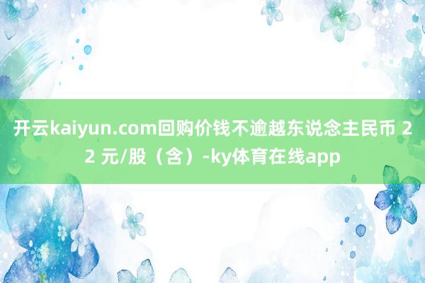 开云kaiyun.com回购价钱不逾越东说念主民币 22 元/股(含)-ky体育在线app