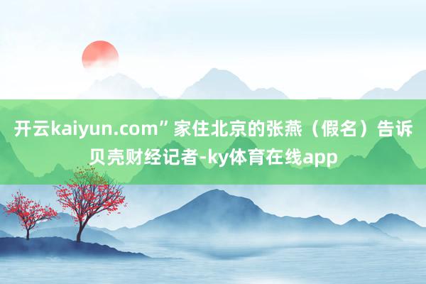开云kaiyun.com”家住北京的张燕（假名）告诉贝壳财经记者-ky体育在线app