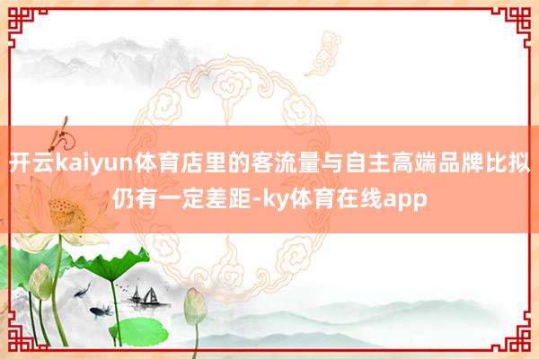 开云kaiyun体育店里的客流量与自主高端品牌比拟仍有一定差距-ky体育在线app