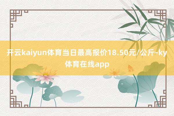 开云kaiyun体育当日最高报价18.50元/公斤-ky体育在线app