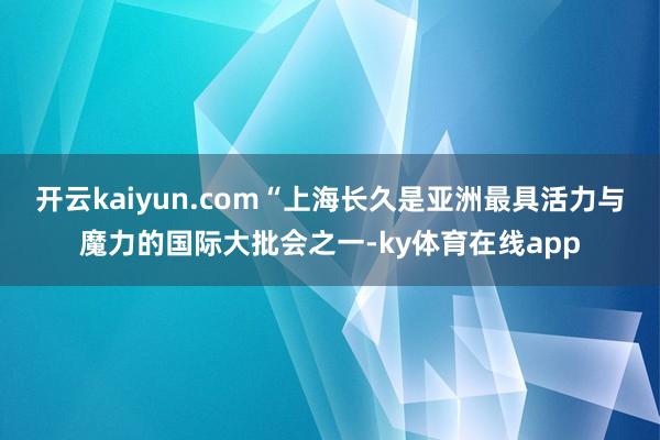 开云kaiyun.com　　“上海长久是亚洲最具活力与魔力的国际大批会之一-ky体育在线app
