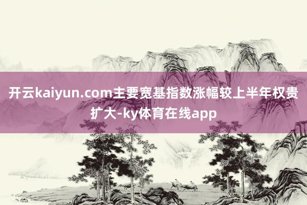 开云kaiyun.com主要宽基指数涨幅较上半年权贵扩大-ky体育在线app