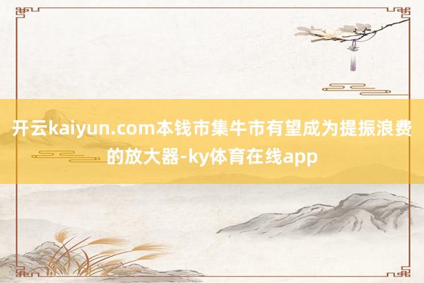 开云kaiyun.com本钱市集牛市有望成为提振浪费的放大器-ky体育在线app