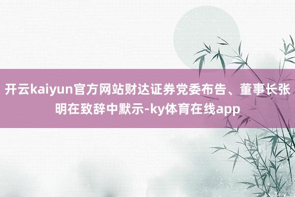 开云kaiyun官方网站财达证券党委布告、董事长张明在致辞中默示-ky体育在线app