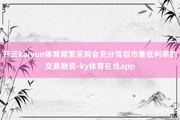 开云kaiyun体育频繁采购会充分驾驭市集低利率的交易融资-ky体育在线app