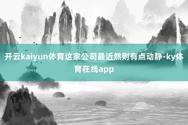 开云kaiyun体育这家公司最近然则有点动静-ky体育在线app