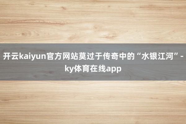 开云kaiyun官方网站莫过于传奇中的“水银江河”-ky体育在线app