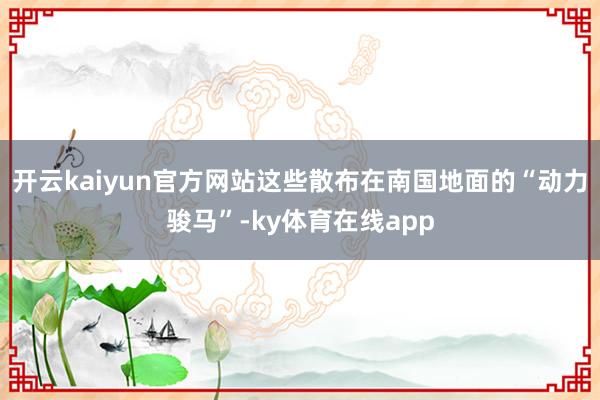 开云kaiyun官方网站这些散布在南国地面的“动力骏马”-ky体育在线app