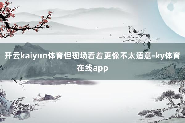 开云kaiyun体育但现场看着更像不太适意-ky体育在线app