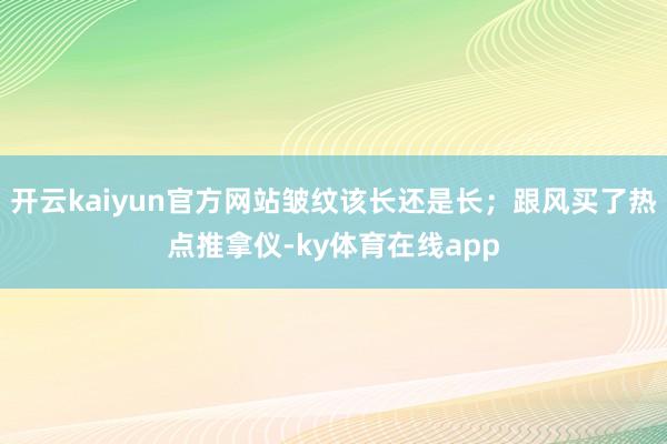 开云kaiyun官方网站皱纹该长还是长；跟风买了热点推拿仪-ky体育在线app