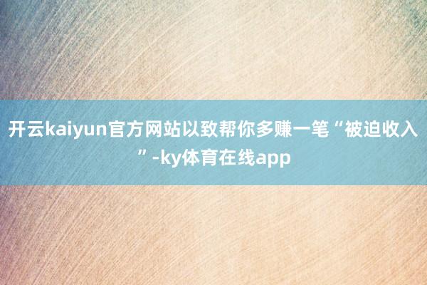 开云kaiyun官方网站以致帮你多赚一笔“被迫收入”-ky体育在线app