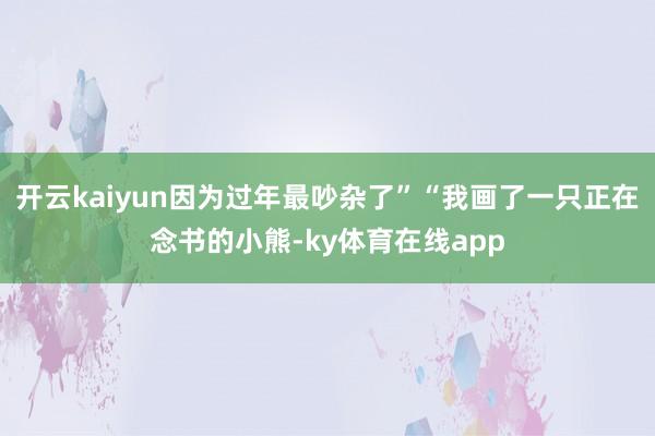 开云kaiyun因为过年最吵杂了”“我画了一只正在念书的小熊-ky体育在线app