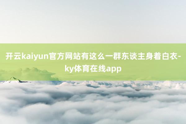 开云kaiyun官方网站有这么一群东谈主身着白衣-ky体育在线app