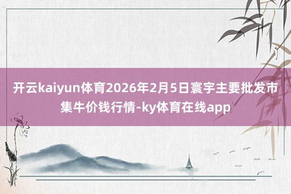 开云kaiyun体育2026年2月5日寰宇主要批发市集牛价钱行情-ky体育在线app