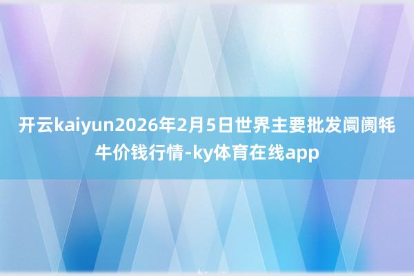 开云kaiyun2026年2月5日世界主要批发阛阓牦牛价钱行情-ky体育在线app