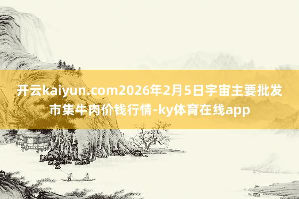 开云kaiyun.com2026年2月5日宇宙主要批发市集牛肉价钱行情-ky体育在线app